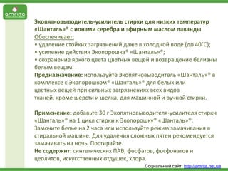 Экопятновыводитель-усилитель стирки для низких температур
«Шанталь»® с ионами серебра и эфирным маслом лаванды
Обеспечивает:
• удаление стойких загрязнений даже в холодной воде (до 40°С);
• усиление действия Экопорошка® «Шанталь»®;
• сохранение яркого цвета цветных вещей и возвращение белизны
белым вещам.
Предназначение: используйте Экопятновыводитель «Шанталь»® в
комплексе с Экопорошком® «Шанталь»® для белых или
цветных вещей при сильных загрязнениях всех видов
тканей, кроме шерсти и шелка, для машинной и ручной стирки.
Применение: добавьте 30 г Экопятновыводителя-усилителя стирки
«Шанталь»® на 1 цикл стирки к Экопорошку® «Шанталь»®.
Замочите белье на 2 часа или используйте режим замачивания в
стиральной машине. Для удаления сложных пятен рекомендуется
замачивать на ночь. Постирайте.
Не содержит: синтетических ПАВ, фосфатов, фосфонатов и
цеолитов, искусственных отдушек, хлора.
Социальный сайт: http://amrita.net.ua

 