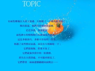 有兩隻螞 蟻在大漠上相遇，互相碰 了一下觸角就走開了；
爬出很遠，他們突然感到很遺憾，
茫茫沙漠，無邊無涯，
兩隻渺小的慢慢爬行的螞 蟻竟然相遇了；
這是多麼湊巧，多麼不容易的一件事，
相遇了竟然擦肩而過，而沒有互相擁抱一下；
它們很後悔，但來不及了，
它們就象沙漠中的一粒微塵，
消失在大漠深處，不可能再相見了，
它們帶著一絲絲遺憾繼續向前爬去……

 