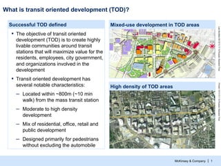 What is transit oriented development (TOD)?
Mixed-use development in TOD areas

▪  The objective of transit oriented
development (TOD) is to create highly
livable communities around transit
stations that will maximize value for the
residents, employees, city government,
and organizations involved in the
development

Last Modified 05/12/13 17:19 Russian Standard Time

Successful TOD defined

▪  Transit oriented development has
Printed 12/11/13 1:16 Russian Standard Time

several notable characteristics:

High density of TOD areas

–  Located within ~800m (~10 min
walk) from the mass transit station

–  Moderate to high density
development

–  Mix of residential, office, retail and
public development

–  Designed primarily for pedestrians
without excluding the automobile
McKinsey & Company | 1

 