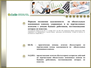 Порядок погашения задолженности
по обязательным
пенсионным взносам, удержанных и не перечисленных
агентами с доходов бывших работников, местонахождение
которых не известно.
(постановление Правительства РК от 5 октября 2013г. № 1058 «Об утверждении Правил перечисления ОПВ,
удержанных и не перечисленных с доходов бывших работников, местонахождение которых не известно, по
состоянию на 1 января 2005г.»)

ЦЕЛЬ

–

практическая помощь агентам (бухгалтерам) по
перечислению суммы задолженности по обязательным
пенсионным взносам.

ЗАДАЧА – предоставление агентам (бухгалтерам) алгоритма действий
по перечислению обязательных пенсионных взносов по
бывшим работникам, местонахождение которых не
известно.

.

 