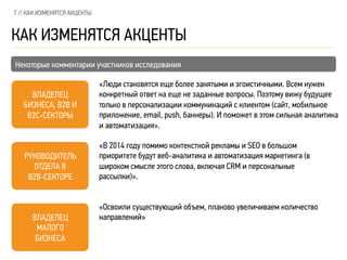 7 // КАК ИЗМЕНЯТСЯ АКЦЕНТЫ
КАК ИЗМЕНЯТСЯ АКЦЕНТЫ
Некоторые комментарии участников исследования
РУКОВОДИТЕЛЬ
ОТДЕЛА В
B2B-СЕКТОРЕ
ВЛАДЕЛЕЦ
МАЛОГО
БИЗНЕСА
ВЛАДЕЛЕЦ
БИЗНЕСА, B2B И
B2C-СЕКТОРЫ
«Освоили существующий объем, планово увеличиваем количество
направлений»
«В 2014 году помимо контекстной рекламы и SEO в большом
приоритете будут веб-аналитика и автоматизация маркетинга (в
широком смысле этого слова, включая CRM и персональные
рассылки)».
«Люди становятся еще более занятыми и эгоистичными. Всем нужен
конкретный ответ на еще не заданные вопросы. Поэтому вижу будущее
только в персонализации коммуникаций с клиентом (сайт, мобильное
приложение, email, push, баннеры). И поможет в этом сильная аналитика
и автоматизация».
 