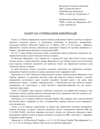 Начальнику Головного управління
ДМС у Львівській області
Скибі Ярославу Дмитровичу
79005, м. Львів, вул. Руданського, 3
Момрика Віталія Ярославовича
79020, м. Львів, вул. Варшавська, 43/6
e­mail: vm9@ukr.net

ЗАПИТ НА ОТРИМАННЯ ІНФОРМАЦІЇ
Згідно  з  п.2  Правил  оформлення  і  видачі  паспорта  громадянина  України  для  виїзду  за кордон і
проїзного  документа  дитини,  їх  тимчасового  затримання  та  вилучення,  затверджених
постановою  Кабінету  Міністрів  України  від  31  березня  1995  р.  N  231  (надалі  ­  Правила),
оформлення  і   видача  паспорта  здійснюється  громадянам  України,  які  постійно  проживають  в
Україні,  територіальними органами та підрозділами ДМС.
В  п.10,  11  даних  Правил  визначено  чіткий  та  вичерпний  перелік  необхідних  документів  для
оформлення паспорта у разі тимчасового виїзду за кордон.
В  Постанові  Верховного  суду  України  від  3  грудня  2013  року  №21­416а13  колегія  суддів
Судової  палати  в  адміністративних  справах  Верховного  Суду  України  надала  чіткі  роз’яснення
щодо  переліку  платіжних  документів,  які  необхідно  надати  для  оформлення  паспорта  у  разі
тимчасового виїзду за кордон.
В  даній  Постанові  єдиним  легітимним  платежем,  необхідним  для  оформлення  паспорта
громадянина України для виїзду за кордон, визначено сплату державного мита.
Відповідно  до  ст.360­7  Цивільного  процесуального  кодексу  України  рішення  Верховного  Суду
України,  прийняте  за  наслідками  розгляду  заяви  про  перегляд  судового  рішення  з  мотивів
неоднакового  застосування  судом  (судами)  касаційної  інстанції  одних  і  тих  самих  норм
матеріального  права  у  подібних  правовідносинах,  є  обов'язковим  для  всіх  суб'єктів  владних
повноважень,  які  застосовують  у  своїй  діяльності  нормативно­правовий  акт,  що  містить
зазначену норму права.
Згідно  п.10  Правил  серед  переліку  необхідних  документів  для  оформлення  паспорта  у  разі
тимчасового виїзду за кордон значиться квитанція про сплату державного мита або документ, що
підтверджує право на звільнення від його сплати.
Відповідно  до  ст.4  Декрету  Кабінету  міністрів  України  “Про  державне  мито”  інваліди  Великої
Вітчизняної  війни  і  прирівняні  до  них  у  встановленому  порядку  особи  від  сплати  державного
мита звільняються.
Згідно  зі  ст.12  Порядку  провадження  за  заявами  про  оформлення  паспортів  громадянина
України  для  виїзду  за  кордон  і  проїзних  документів  дитини,  затвердженого  Наказом  МВС  від
21.12.2004  №1603,  обов’язок  перевірки  відсутності  підстав,  що  тимчасово  обмежують  право
громадянина  України  на   виїзд  за  кордон  покладено  на  підрозділи  МВС,   серед  яких  є   і  Державна
міграційна служба України.
Керуючись  ст.  40  Конституції  України,  ст. ст.2, 5, 10, 20, Закону України "Про інформацію", ст.
ст. 3, 4, 5, 10, 14, 20 Закону України "Про доступ до публічної інформації",

 