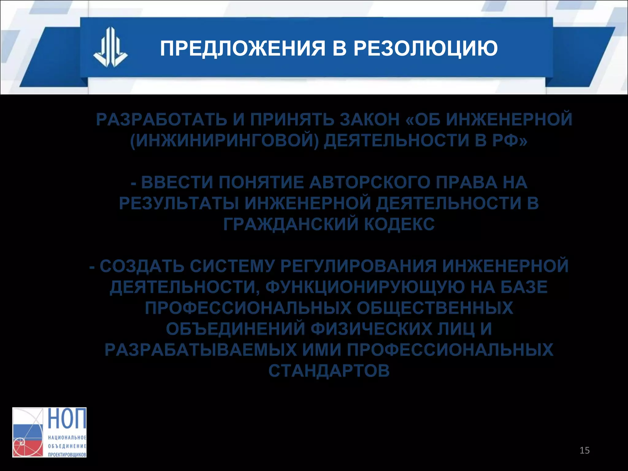 ПРЕДЛОЖЕНИЯ В РЕЗОЛЮЦИЮ
- РАЗРАБОТАТЬ И ПРИНЯТЬ ЗАКОН «ОБ ИНЖЕНЕРНОЙ
(ИНЖИНИРИНГОВОЙ) ДЕЯТЕЛЬНОСТИ В РФ»
- ВВЕСТИ ПОНЯТИЕ АВТОРСКОГО ПРАВА НА
РЕЗУЛЬТАТЫ ИНЖЕНЕРНОЙ ДЕЯТЕЛЬНОСТИ В
ГРАЖДАНСКИЙ КОДЕКС
- СОЗДАТЬ СИСТЕМУ РЕГУЛИРОВАНИЯ ИНЖЕНЕРНОЙ
ДЕЯТЕЛЬНОСТИ, ФУНКЦИОНИРУЮЩУЮ НА БАЗЕ
ПРОФЕССИОНАЛЬНЫХ ОБЩЕСТВЕННЫХ
ОБЪЕДИНЕНИЙ ФИЗИЧЕСКИХ ЛИЦ И
РАЗРАБАТЫВАЕМЫХ ИМИ ПРОФЕССИОНАЛЬНЫХ
СТАНДАРТОВ

15

 