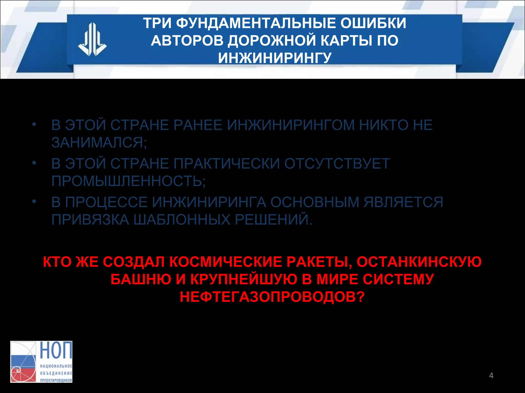 ТРИ ФУНДАМЕНТАЛЬНЫЕ ОШИБКИ
АВТОРОВ ДОРОЖНОЙ КАРТЫ ПО
ИНЖИНИРИНГУ

•
•
•

В ЭТОЙ СТРАНЕ РАНЕЕ ИНЖИНИРИНГОМ НИКТО НЕ
ЗАНИМАЛСЯ;
В ЭТОЙ СТРАНЕ ПРАКТИЧЕСКИ ОТСУТСТВУЕТ
ПРОМЫШЛЕННОСТЬ;
В ПРОЦЕССЕ ИНЖИНИРИНГА ОСНОВНЫМ ЯВЛЯЕТСЯ
ПРИВЯЗКА ШАБЛОННЫХ РЕШЕНИЙ.
КТО ЖЕ СОЗДАЛ КОСМИЧЕСКИЕ РАКЕТЫ, ОСТАНКИНСКУЮ
БАШНЮ И КРУПНЕЙШУЮ В МИРЕ СИСТЕМУ
НЕФТЕГАЗОПРОВОДОВ?

4

 