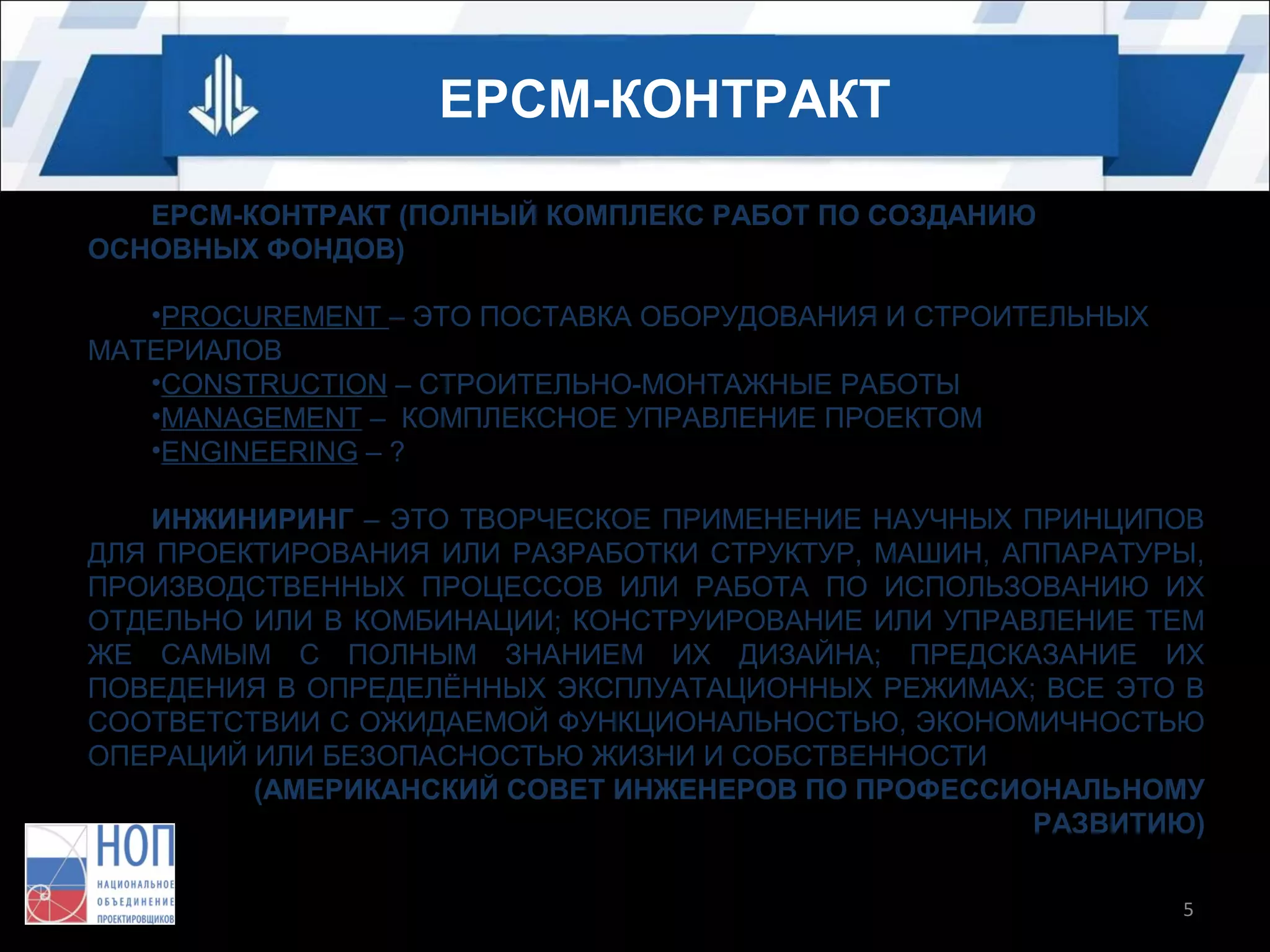 EPCM-КОНТРАКТ
EPCM-КОНТРАКТ (ПОЛНЫЙ КОМПЛЕКС РАБОТ ПО СОЗДАНИЮ
ОСНОВНЫХ ФОНДОВ)
•PROCUREMENT – ЭТО ПОСТАВКА ОБОРУДОВАНИЯ И СТРОИТЕЛЬНЫХ
МАТЕРИАЛОВ
•CONSTRUCTION – СТРОИТЕЛЬНО-МОНТАЖНЫЕ РАБОТЫ
•MANAGEMENT – КОМПЛЕКСНОЕ УПРАВЛЕНИЕ ПРОЕКТОМ
•ENGINEERING – ?
ИНЖИНИРИНГ – ЭТО ТВОРЧЕСКОЕ ПРИМЕНЕНИЕ НАУЧНЫХ ПРИНЦИПОВ
ДЛЯ ПРОЕКТИРОВАНИЯ ИЛИ РАЗРАБОТКИ СТРУКТУР, МАШИН, АППАРАТУРЫ,
ПРОИЗВОДСТВЕННЫХ ПРОЦЕССОВ ИЛИ РАБОТА ПО ИСПОЛЬЗОВАНИЮ ИХ
ОТДЕЛЬНО ИЛИ В КОМБИНАЦИИ; КОНСТРУИРОВАНИЕ ИЛИ УПРАВЛЕНИЕ ТЕМ
ЖЕ САМЫМ С ПОЛНЫМ ЗНАНИЕМ ИХ ДИЗАЙНА; ПРЕДСКАЗАНИЕ ИХ
ПОВЕДЕНИЯ В ОПРЕДЕЛЁННЫХ ЭКСПЛУАТАЦИОННЫХ РЕЖИМАХ; ВСЕ ЭТО В
СООТВЕТСТВИИ С ОЖИДАЕМОЙ ФУНКЦИОНАЛЬНОСТЬЮ, ЭКОНОМИЧНОСТЬЮ
ОПЕРАЦИЙ ИЛИ БЕЗОПАСНОСТЬЮ ЖИЗНИ И СОБСТВЕННОСТИ
(АМЕРИКАНСКИЙ СОВЕТ ИНЖЕНЕРОВ ПО ПРОФЕССИОНАЛЬНОМУ
РАЗВИТИЮ)
5

 