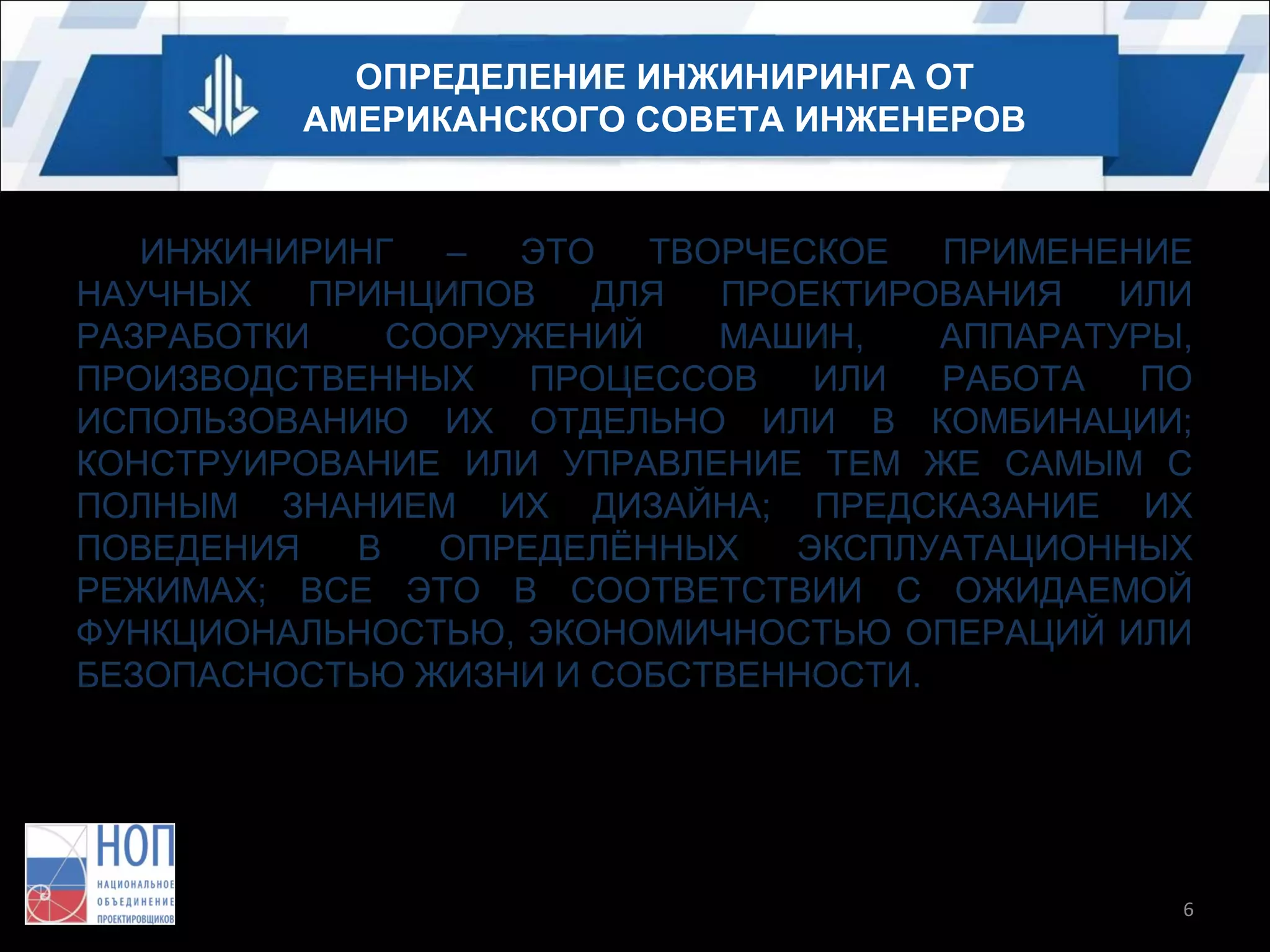 ОПРЕДЕЛЕНИЕ ИНЖИНИРИНГА ОТ
АМЕРИКАНСКОГО СОВЕТА ИНЖЕНЕРОВ

ИНЖИНИРИНГ
–
ЭТО
ТВОРЧЕСКОЕ
ПРИМЕНЕНИЕ
НАУЧНЫХ
ПРИНЦИПОВ
ДЛЯ
ПРОЕКТИРОВАНИЯ
ИЛИ
РАЗРАБОТКИ
СООРУЖЕНИЙ
МАШИН,
АППАРАТУРЫ,
ПРОИЗВОДСТВЕННЫХ
ПРОЦЕССОВ
ИЛИ
РАБОТА
ПО
ИСПОЛЬЗОВАНИЮ ИХ ОТДЕЛЬНО ИЛИ В КОМБИНАЦИИ;
КОНСТРУИРОВАНИЕ ИЛИ УПРАВЛЕНИЕ ТЕМ ЖЕ САМЫМ С
ПОЛНЫМ ЗНАНИЕМ ИХ ДИЗАЙНА; ПРЕДСКАЗАНИЕ ИХ
ПОВЕДЕНИЯ
В
ОПРЕДЕЛЁННЫХ
ЭКСПЛУАТАЦИОННЫХ
РЕЖИМАХ; ВСЕ ЭТО В СООТВЕТСТВИИ С ОЖИДАЕМОЙ
ФУНКЦИОНАЛЬНОСТЬЮ, ЭКОНОМИЧНОСТЬЮ ОПЕРАЦИЙ ИЛИ
БЕЗОПАСНОСТЬЮ ЖИЗНИ И СОБСТВЕННОСТИ.

6

 