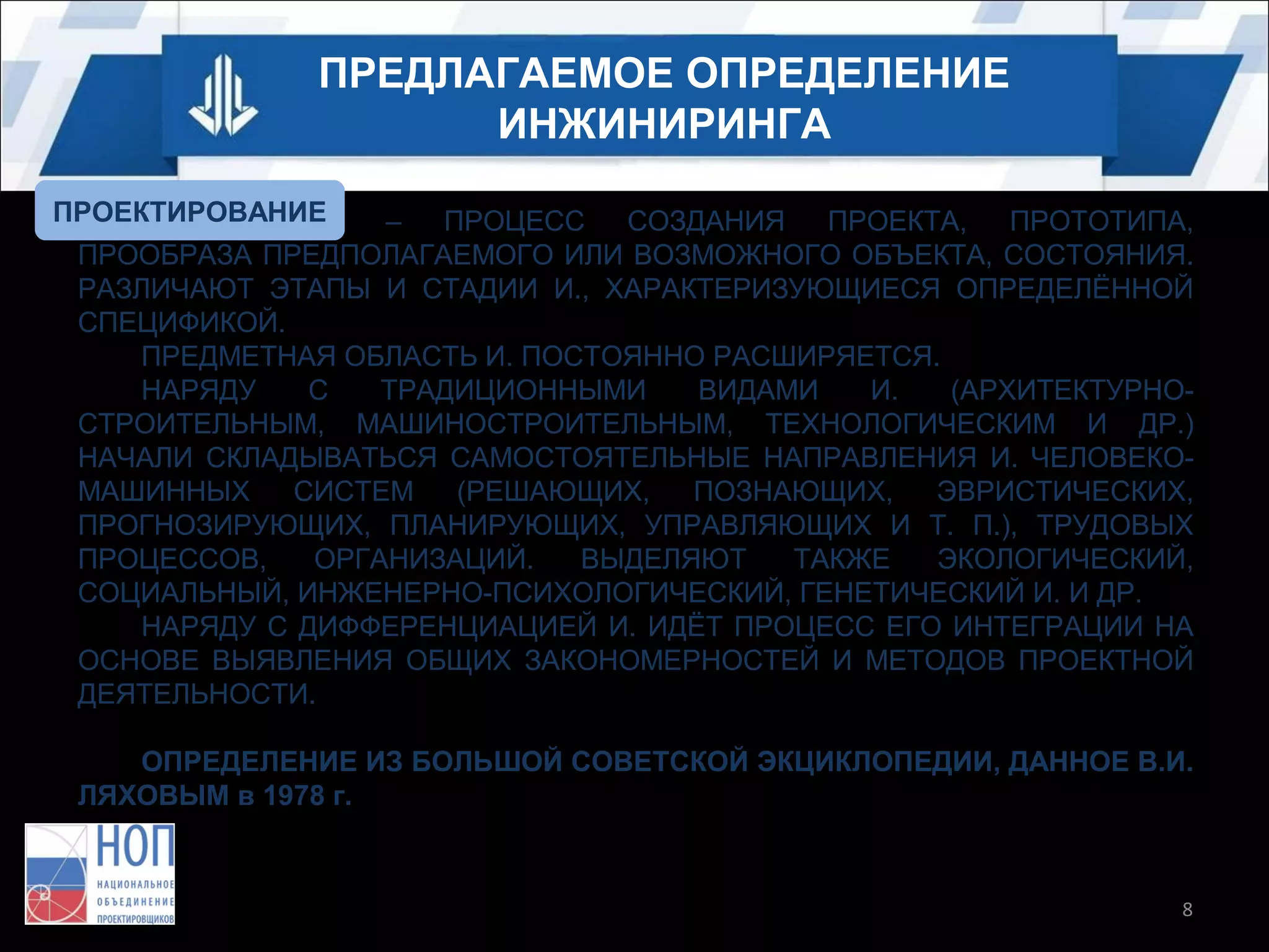ПРЕДЛАГАЕМОЕ ОПРЕДЕЛЕНИЕ
ИНЖИНИРИНГА
ПРОЕКТИРОВАНИЕ
ИНЖИНИРИНГ
–
ПРОЦЕСС
СОЗДАНИЯ
ПРОЕКТА,
ПРОТОТИПА,
ПРООБРАЗА ПРЕДПОЛАГАЕМОГО ИЛИ ВОЗМОЖНОГО ОБЪЕКТА, СОСТОЯНИЯ.
РАЗЛИЧАЮТ ЭТАПЫ И СТАДИИ И., ХАРАКТЕРИЗУЮЩИЕСЯ ОПРЕДЕЛЁННОЙ
СПЕЦИФИКОЙ.
ПРЕДМЕТНАЯ ОБЛАСТЬ И. ПОСТОЯННО РАСШИРЯЕТСЯ.
НАРЯДУ
С
ТРАДИЦИОННЫМИ
ВИДАМИ
И.
(АРХИТЕКТУРНОСТРОИТЕЛЬНЫМ, МАШИНОСТРОИТЕЛЬНЫМ, ТЕХНОЛОГИЧЕСКИМ И ДР.)
НАЧАЛИ СКЛАДЫВАТЬСЯ САМОСТОЯТЕЛЬНЫЕ НАПРАВЛЕНИЯ И. ЧЕЛОВЕКОМАШИННЫХ
СИСТЕМ
(РЕШАЮЩИХ,
ПОЗНАЮЩИХ,
ЭВРИСТИЧЕСКИХ,
ПРОГНОЗИРУЮЩИХ, ПЛАНИРУЮЩИХ, УПРАВЛЯЮЩИХ И Т. П.), ТРУДОВЫХ
ПРОЦЕССОВ,
ОРГАНИЗАЦИЙ.
ВЫДЕЛЯЮТ
ТАКЖЕ
ЭКОЛОГИЧЕСКИЙ,
СОЦИАЛЬНЫЙ, ИНЖЕНЕРНО-ПСИХОЛОГИЧЕСКИЙ, ГЕНЕТИЧЕСКИЙ И. И ДР.
НАРЯДУ С ДИФФЕРЕНЦИАЦИЕЙ И. ИДЁТ ПРОЦЕСС ЕГО ИНТЕГРАЦИИ НА
ОСНОВЕ ВЫЯВЛЕНИЯ ОБЩИХ ЗАКОНОМЕРНОСТЕЙ И МЕТОДОВ ПРОЕКТНОЙ
ДЕЯТЕЛЬНОСТИ.
ОПРЕДЕЛЕНИЕ ИЗ БОЛЬШОЙ СОВЕТСКОЙ ЭКЦИКЛОПЕДИИ, ДАННОЕ В.И.
ЛЯХОВЫМ в 1978 г.

8

 