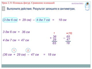 Урок 2.31 Площадь фигур. Сравнение площадей

МАТЕМАТИКА

5 Выполните действия. Результат запишите в сантиметрах.

(3 дм 6 см + 29 см) – 4 дм 7 см =

3 дм 6 см = 36 см
4 дм 7 см = 47 см
1

1

+ 36
29
65

2

(36 см + 29 см) – 47 см

= 18 см

18 см

(10)

– 65
47
18

 