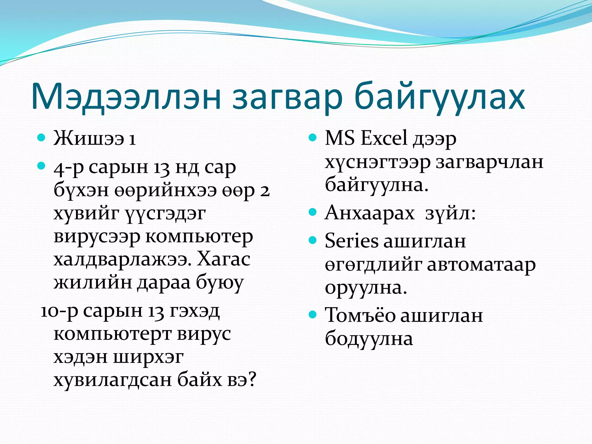 Мэдээллэн загвар байгуулах
 Жишээ 1
 4-р сарын 13 нд сар

бүхэн өөрийнхээ өөр 2
хувийг үүсгэдэг
вирусээр компьютер
халдварлажээ. Хагас
жилийн дараа буюу
10-р сарын 13 гэхэд
компьютерт вирус
хэдэн ширхэг
хувилагдсан байх вэ?

 MS Excel дээр

хүснэгтээр загварчлан
байгуулна.
 Анхаарах зүйл:
 Series ашиглан
өгөгдлийг автоматаар
оруулна.
 Томъёо ашиглан
бодуулна

 