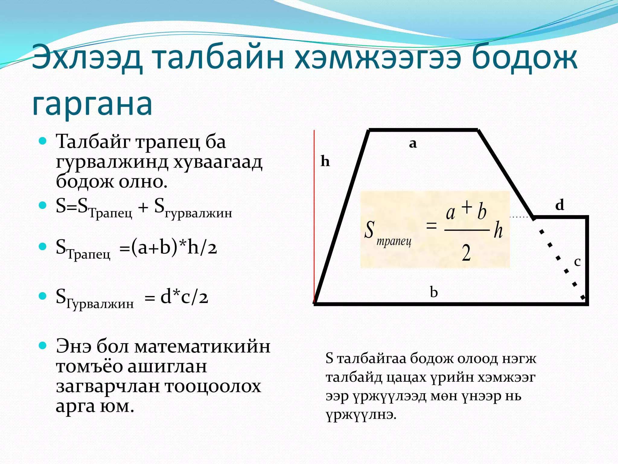 Эхлээд талбайн хэмжээгээ бодож
гаргана
 Талбайг трапец ба

гурвалжинд хуваагаад
бодож олно.
 S=SТрапец + Sгурвалжин
 SТрапец =(a+b)*h/2
 SГурвалжин = d*c/2
 Энэ бол математикийн

томъёо ашиглан
загварчлан тооцоолох
арга юм.

a
h

a b

S трапец

d

h

2
b

S талбайгаа бодож олоод нэгж
талбайд цацах үрийн хэмжээг
ээр үржүүлээд мөн үнээр нь
үржүүлнэ.

c

 