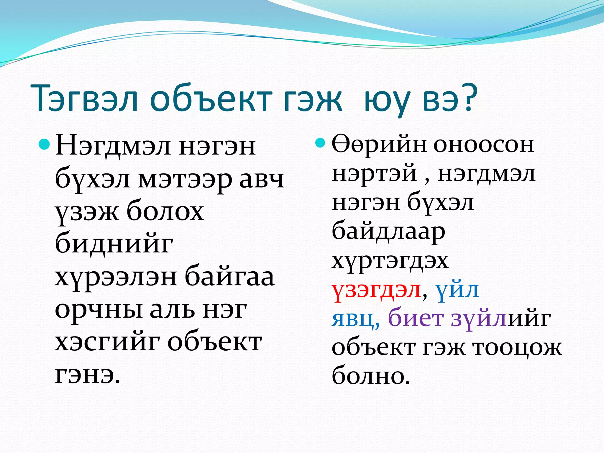 Тэгвэл объект гэж юу вэ?
 Нэгдмэл нэгэн

бүхэл мэтээр авч
үзэж болох
биднийг
хүрээлэн байгаа
орчны аль нэг
хэсгийг объект
гэнэ.

 Өөрийн оноосон

нэртэй , нэгдмэл
нэгэн бүхэл
байдлаар
хүртэгдэх
үзэгдэл, үйл
явц, биет зүйлийг
объект гэж тооцож
болно.

 