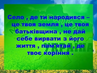 Село , де ти народився –
це твоя земля , це твоя
батьківщина , не дай
себе вирвати з його
життя , пам'ятай , де
твоє коріння .

 