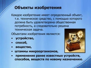 Объекты изобретения
Каждое изобретение имеет определенный объект,
т.е. техническое средство, с помощью которого
должна быть удовлетворена общественная
потребность, а следовательно решена
техническая задача.
Объектами изобретения являются:
• устройство,
• способ,
• вещество,
• штаммы микроорганизмов,
• применение ранее известных устройств,
способов, веществ по новому назначению.

 