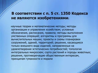 В соответствии с п. 5 ст. 1350 Кодекса
не являются изобретениями:
научные теории и математические методы; методы
организации и управления хозяйством; условные
обозначения, расписания, правила; методы выполнения
умственных операций; алгоритмы и программы для
вычислительных машин; проекты и схемы планировки
сооружений, зданий, территорий; решения, касающиеся
только внешнего вида изделий, направленные на
удовлетворение эстетических потребностей; топология
интегральных микросхем; сорта растений и породы животных;
решения, противоречащие общественным интересам,
принципам гуманности и морали

 