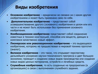 Виды изобретения
•
•

•

•

•

•

Основное изобретение – юридически не связано ни с каким другим
изобретениями и может быть применено само по себе.
Дополнительное изобретение – представляет собой
усовершенствование другого (основного) изобретения в целом или его
части и не может быть использован без применения основного
изобретения.
Комбинационное изобретение представляет собой соединение
известных в технике конструкций, способов или веществ, дающих в
комплексе качественно новый эффект.
Пионерское или революционное изобретение – это выдающееся
изобретение, которому не предшествовал в мировой технике прототип
(аналог).
Великое изобретение – это такое, что открывает перспективу
дальнейшего ускорения научно-технического прогресса и дает большую
экономию; приводит к созданию новых видов производства или создания
новых видов ценных материалов, устройств и лечебных средств.
Служебные изобретения, то есть созданные на предприятиях (в
организациях) в связи с выполнением служебного задания.

 