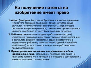 На получение патента на
изобретение имеет право
1. Автор (авторы). Автором изобретения признается гражданин
(или группа граждан), творческим трудом которого создан
результат интеллектуальной деятельности. Лица, которые
оказывали автору материальное, техническое, организационное
или иное содействие не могут быть признаны авторами.
2. Работодатель в случае создания работником (автором)
изобретения при выполнении своих трудовых обязанностей или
в результате решения конкретных задач в соответствии с
выдаваемыми работнику работодателем заданий (служебное
изобретение), если в договоре между ним и работником не
предусмотрено иное;
3. Правопреемники указанных лиц физическое и/или
юридическое лица, которым они передали свое право на
получение патента или к которым оно перешло в соответствии с
законодательством о наследовании.

 
