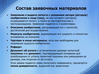 Состав заявочных материалов
•

•
•
•
•
•

Заявление о выдаче патента с указанием автора (авторов)
изобретения и лица (лиц), на имя которого (которых)
испрашивается патент, а также их местожительства и
местонахождения. Заявление подается в 3 экземплярах.
Описание изобретения, раскрывающее его с полнотой,
достаточной для осуществления.
Формулу изобретения, выражающую его сущность и полностью
основанную на описании.
Чертежи и иные материалы, если они необходимы для
понимания сущности изобретения.
Реферат.
Документ об уплате в установленном размере патентной
пошлины или документ, подтверждающий основания для
освобождения от уплаты патентной пошлины или уменьшения ее
размера, или отсрочки от еѐ уплаты.
Если заявка подается через патентного поверенного, прилагается
копия доверенности, выданной ему заявителем.

 