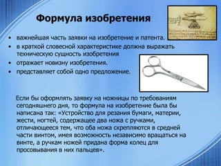 Формула изобретения
• важнейшая часть заявки на изобретение и патента.
• в краткой словесной характеристике должна выражать
техническую сущность изобретения
• отражает новизну изобретения.
• представляет собой одно предложение.

Если бы оформлять заявку на ножницы по требованиям
сегодняшнего дня, то формула на изобретение была бы
написана так: «Устройство для резания бумаги, материи,
жести, ногтей, содержащее два ножа с ручками,
отличающееся тем, что оба ножа скрепляются в средней
части винтом, имея возможность независимо вращаться на
винте, а ручкам ножей придана форма колец для
просовывания в них пальцев».

 