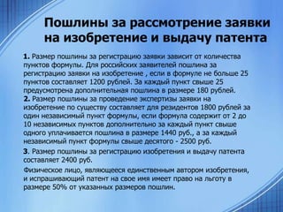 Пошлины за рассмотрение заявки
на изобретение и выдачу патента
1. Размер пошлины за регистрацию заявки зависит от количества
пунктов формулы. Для российских заявителей пошлина за
регистрацию заявки на изобретение , если в формуле не больше 25
пунктов составляет 1200 рублей. За каждый пункт свыше 25
предусмотрена дополнительная пошлина в размере 180 рублей.
2. Размер пошлины за проведение экспертизы заявки на
изобретение по существу составляет для резидентов 1800 рублей за
один независимый пункт формулы, если формула содержит от 2 до
10 независимых пунктов дополнительно за каждый пункт свыше
одного уплачивается пошлина в размере 1440 руб., а за каждый
независимый пункт формулы свыше десятого - 2500 руб.
3. Размер пошлины за регистрацию изобретения и выдачу патента
составляет 2400 руб.
Физическое лицо, являющееся единственным автором изобретения,
и испрашивающий патент на свое имя имеет право на льготу в
размере 50% от указанных размеров пошлин.

 