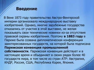Введение
В Вене 1873 году правительство Австро-Венгерской
империи организовало международную выставку
изобретений. Однако, многие зарубежные государства
отказались от участия в этой выставке, не желая
показывать свои технические новинки из-за отсутствия
правовой охраны изобретения. Поэтому в 1883 году в
Париже была созвана дипломатическая конференция
заинтересованных государств, на которой была подписана
Парижская конвенция промышленной
собственности. Парижская конвенция действует и в
настоящее время и объединяет в своих рядах более 40
государств мира, в том числе из стран АТР: Австралия,
КНДР, Россия, США, Республика Корея, Япония.

 