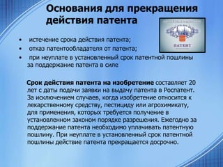 Основания для прекращения
действия патента
•
•
•

истечение срока действия патента;
отказ патентообладателя от патента;
при неуплате в установленный срок патентной пошлины
за поддержание патента в силе
Срок действия патента на изобретение составляет 20
лет с даты подачи заявки на выдачу патента в Роспатент.
За исключением случаев, когда изобретение относится к
лекарственному средству, пестициду или агрохимикату,
для применения, которых требуется получение в
установленном законом порядке разрешения. Ежегодно за
поддержание патента необходимо уплачивать патентную
пошлину. При неуплате в установленный срок патентной
пошлины действие патента прекращается досрочно.

 