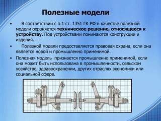 Полезные модели
•

В соответствии с п.1 ст. 1351 ГК РФ в качестве полезной
модели охраняется техническое решение, относящееся к
устройству. Под устройствами понимаются конструкции и
изделия.
•
Полезной модели предоставляется правовая охрана, если она
является новой и промышленно применимой.
• Полезная модель признается промышленно применимой, если
она может быть использована в промышленности, сельском
хозяйстве, здравоохранении, других отраслях экономики или
социальной сфере.

 