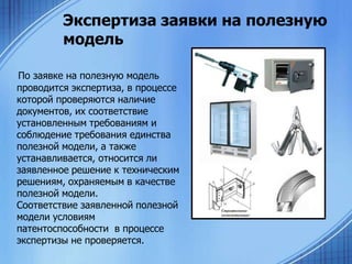 Экспертиза заявки на полезную
модель
По заявке на полезную модель
проводится экспертиза, в процессе
которой проверяются наличие
документов, их соответствие
установленным требованиям и
соблюдение требования единства
полезной модели, а также
устанавливается, относится ли
заявленное решение к техническим
решениям, охраняемым в качестве
полезной модели.
Соответствие заявленной полезной
модели условиям
патентоспособности в процессе
экспертизы не проверяется.

 