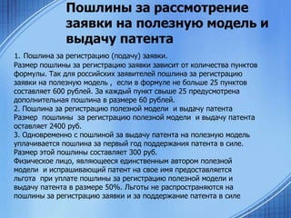 Пошлины за рассмотрение
заявки на полезную модель и
выдачу патента
1. Пошлина за регистрацию (подачу) заявки.
Размер пошлины за регистрацию заявки зависит от количества пунктов
формулы. Так для российских заявителей пошлина за регистрацию
заявки на полезную модель , если в формуле не больше 25 пунктов
составляет 600 рублей. За каждый пункт свыше 25 предусмотрена
дополнительная пошлина в размере 60 рублей.
2. Пошлина за регистрацию полезной модели и выдачу патента
Размер пошлины за регистрацию полезной модели и выдачу патента
оставляет 2400 руб.
3. Одновременно с пошлиной за выдачу патента на полезную модель
уплачивается пошлина за первый год поддержания патента в силе.
Размер этой пошлины составляет 300 руб.
Физическое лицо, являющееся единственным автором полезной
модели и испрашивающий патент на свое имя предоставляется
льгота при уплате пошлины за регистрацию полезной модели и
выдачу патента в размере 50%. Льготы не распространяются на
пошлины за регистрацию заявки и за поддержание патента в силе

 