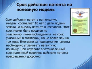 Срок действия патента на
полезную модель
Срок действия патента на полезную
модель составляет 10 лет с даты подачи
заявки на выдачу патента в Роспатент. Этот
срок может быть продлен по
заявлению патентообладателя на срок,
указанный в заявлении, но не более чем на
три года. Ежегодно за поддержание патента
необходимо уплачивать патентную
пошлину. При неуплате в установленный
срок патентной пошлины действие патента
прекращается досрочно.

 