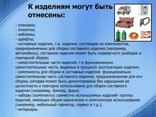 К изделиям могут быть
отнесены:
- упаковки;
- этикетки;
- эмблемы;
- шрифты;
- составные изделия, т.е. изделия, состоящие из компонентов,
предназначенных для сборки составного изделия (например,
автомобиль), составное изделие может быть подвергнуто разборке и
повторной сборке;
- самостоятельные части изделий, т.е функционально
самостоятельные части, видимые в процессе эксплуатации изделия;
- компоненты для сборки в составные изделия- функционально
самостоятельная часть составного изделия, предназначенная для его
сборки, которая может быть демонтирована без нарушения ее
целостности и повторно использована для сборки составного
изделия (например, бампер, фара).
- наборы (комплекты) совместно используемых изделий- группы
изделий, имеющих общее назначение и комплексное использование
(например, мебельный гарнитур, сервиз и т.д.);
- интерьеры.

 