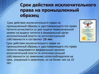 Срок действия исключительного
права на промышленный
образец
Срок действия исключительного права на
промышленный образец и удостоверяющего это право
патента исчисляется со дня подачи первоначальной
заявки на выдачу патента в федеральный орган
исполнительной власти по интеллектуальной
собственности и составляет 15 лет.
Срок действия исключительного права на
промышленный образец и удостоверяющего это право
патента продлевается федеральным органом
исполнительной власти по интеллектуальной
собственности по заявлению патентообладателя на
срок, указанный в заявлении, но не более чем на 10
лет.

 