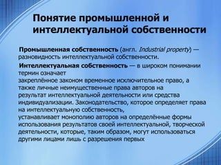 Понятие промышленной и
интеллектуальной собственности
Промышленная собственность (англ. Industrial property) —
разновидность интеллектуальной собственности.
Интеллектуальная собственность — в широком понимании
термин означает
закреплѐнное законом временное исключительное право, а
также личные неимущественные права авторов на
результат интеллектуальной деятельности или средства
индивидуализации. Законодательство, которое определяет права
на интеллектуальную собственность,
устанавливает монополию авторов на определѐнные формы
использования результатов своей интеллектуальной, творческой
деятельности, которые, таким образом, могут использоваться
другими лицами лишь с разрешения первых

 