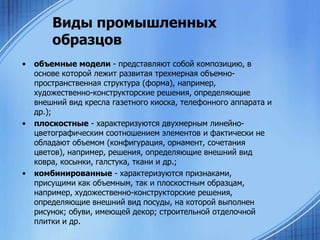 Виды промышленных
образцов
•

•

•

объемные модели - представляют собой композицию, в
основе которой лежит развитая трехмерная объемнопространственная структура (форма), например,
художественно-конструкторские решения, определяющие
внешний вид кресла газетного киоска, телефонного аппарата и
др.);
плоскостные - характеризуются двухмерным линейноцветографическим соотношением элементов и фактически не
обладают объемом (конфигурация, орнамент, сочетания
цветов), например, решения, определяющие внешний вид
ковра, косынки, галстука, ткани и др.;
комбинированные - характеризуются признаками,
присущими как объемным, так и плоскостным образцам,
например, художественно-конструкторские решения,
определяющие внешний вид посуды, на которой выполнен
рисунок; обуви, имеющей декор; строительной отделочной
плитки и др.

 