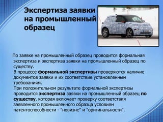 Экспертиза заявки
на промышленный
образец

По заявке на промышленный образец проводится формальная
экспертиза и экспертиза заявки на промышленный образец по
существу.
В процессе формальной экспертизы проверяются наличие
документов заявки и их соответствие установленным
требованиям.
При положительном результате формальной экспертизы
проводится экспертиза заявки на промышленный образец по
существу, которая включает проверку соответствия
заявленного промышленного образца условиям
патентоспособности - "новизне" и "оригинальности".

 