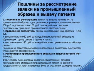 Пошлины за рассмотрение
заявки на промышленный
образец и выдачу патента
1. Пошлина за регистрацию заявки на выдачу патента РФ на
промышленный образец - для резидентов размер пошлины составляет
600 руб. и дополнительно 60 руб. за каждый пункт перечня
существенных признаков промышленного образца свыше 1
2. Проведение экспертизы заявки на промышленный образец - 1200
руб.
+ дополнительно 960 руб. за каждый промышленный образец из
образующих группу свыше 1 (целое и часть);
+ дополнительно 180 руб. за каждый вариант промышленного образца
свыше 1
Пошлины за регистрацию заявки и проведение экспертизы по существу
уплачиваются одновременно.
3. Регистрация промышленного образца и выдача патента РФ 2400 руб.
Физическому лицу, который является единственным автором
промышленного образца и испрашивающим патент на свое имя
предоставляется льгота в размере 50% от указанных размеров пошлин.

 