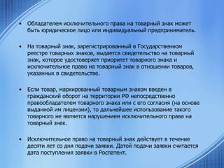 •

Обладателем исключительного права на товарный знак может
быть юридическое лицо или индивидуальный предприниматель.

•

На товарный знак, зарегистрированный в Государственном
реестре товарных знаков, выдается свидетельство на товарный
знак, которое удостоверяет приоритет товарного знака и
исключительное право на товарный знак в отношении товаров,
указанных в свидетельстве.

•

Если товар, маркированный товарным знаком введен в
гражданский оборот на территории РФ непосредственно
правообладателем товарного знака или с его согласия (на основе
выданной им лицензии), то дальнейшее использование такого
товарного не является нарушением исключительного права на
товарный знак.

•

Исключительное право на товарный знак действует в течение
десяти лет со дня подачи заявки. Датой подачи заявки считается
дата поступления заявки в Роспатент.

 