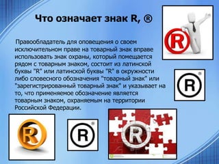 Что означает знак R, ®
Правообладатель для оповещения о своем
исключительном праве на товарный знак вправе
использовать знак охраны, который помещается
рядом с товарным знаком, состоит из латинской
буквы "R" или латинской буквы "R" в окружности
либо словесного обозначения "товарный знак" или
"зарегистрированный товарный знак" и указывает на
то, что применяемое обозначение является
товарным знаком, охраняемым на территории
Российской Федерации.

 