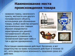 Наименование места
происхождения товара
- название страны, населенного
пункта, местности или другого
географического объекта,
используемое для обозначения
товара, особые свойства которого
исключительно или главным
образом определяются
характерными для данного
географического объекта
природными условиями или
человеческим фактором либо и
тем и другим одновременно.
Регистрация наименования действует бессрочно, а вот
свидетельство на право пользования действует в течение 10
лет, хотя предусмотрена возможность продления срока его
действия.

 