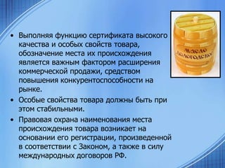 • Выполняя функцию сертификата высокого
качества и особых свойств товара,
обозначение места их происхождения
является важным фактором расширения
коммерческой продажи, средством
повышения конкурентоспособности на
рынке.
• Особые свойства товара должны быть при
этом стабильными.
• Правовая охрана наименования места
происхождения товара возникает на
основании его регистрации, произведенной
в соответствии с Законом, а также в силу
международных договоров РФ.

 