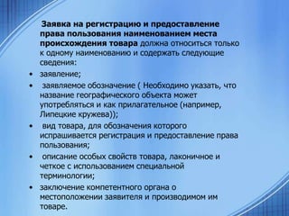 •
•

•

•

•

Заявка на регистрацию и предоставление
права пользования наименованием места
происхождения товара должна относиться только
к одному наименованию и содержать следующие
сведения:
заявление;
заявляемое обозначение ( Необходимо указать, что
название географического объекта может
употребляться и как прилагательное (например,
Липецкие кружева));
вид товара, для обозначения которого
испрашивается регистрация и предоставление права
пользования;
описание особых свойств товара, лаконичное и
четкое с использованием специальной
терминологии;
заключение компетентного органа о
местоположении заявителя и производимом им
товаре.

 