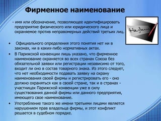 Фирменное наименование
- имя или обозначение, позволяющее идентифицировать
предприятие физического или юридического лица и
охраняемое против неправомерных действий третьих лиц.

•
•

•

Официального определения этого понятия нет ни в
законах, ни в каких-либо нормативных актах.
В Парижской конвенции лишь указано, что фирменное
наименование охраняется во всех странах Союза без
обязательной заявки или регистрации независимо от того,
входит ли оно в состав товарного знака. Из этого следует,
что нет необходимости подавать заявку на охрану
наименования своей фирмы и регистрировать его - оно
должно охраняться как в своей стране, так и в странах участницах Парижской конвенции уже в силу
существования данной фирмы или данного предприятия,
имеющего свое наименование.
Употребление такого же имени третьими лицами является
нарушением прав владельца фирмы, и этот конфликт
решается в судебном порядке.

 
