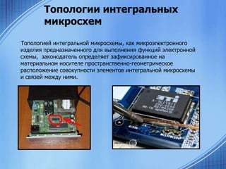 Топологии интегральных
микросхем
Топологией интегральной микросхемы, как микроэлектронного
изделия предназначенного для выполнения функций электронной
схемы, законодатель определяет зафиксированное на
материальном носителе пространственно-геометрическое
расположение совокупности элементов интегральной микросхемы
и связей между ними.

 