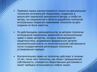 •

Правовая охрана распространяется только на оригинальную
топологию интегральной микросхемы, созданную в
результате творческой деятельности автора, и чтобы ни
автору, ни специалистам в области разработки топологий
интегральных микросхем заявляемая топология на дату
создания не была известна.

•

По действующему законодательству за автором топологии
интегральной микросхемы закрепляется исключительное
право и право авторства, которые подтверждаются
свидетельством, выдаваемым федеральным органом
исполнительной власти по интеллектуальной собственности
после государственной регистрации топологии в
установленном порядке.

•

Исключительное право на топологию действует в течение
10 лет, после чего топология, как объект промышленной
собственности, становиться общественным достоянием и
может свободно использоваться любым лицом.

 