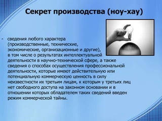 Секрет производства (ноу-хау)

- сведения любого характера
(производственные, технические,
экономические, организационные и другие),
в том числе о результатах интеллектуальной
деятельности в научно-технической сфере, а также
сведения о способах осуществления профессиональной
деятельности, которые имеют действительную или
потенциальную коммерческую ценность в силу
неизвестности их третьим лицам, к которым у третьих лиц
нет свободного доступа на законном основании и в
отношении которых обладателем таких сведений введен
режим коммерческой тайны.

 