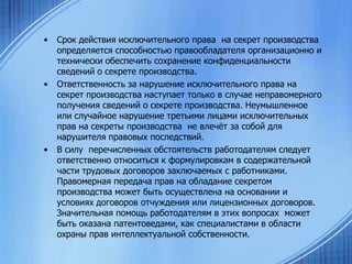 •

•

•

Срок действия исключительного права на секрет производства
определяется способностью правообладателя организационно и
технически обеспечить сохранение конфиденциальности
сведений о секрете производства.
Ответственность за нарушение исключительного права на
секрет производства наступает только в случае неправомерного
получения сведений о секрете производства. Неумышленное
или случайное нарушение третьими лицами исключительных
прав на секреты производства не влечѐт за собой для
нарушителя правовых последствий.
В силу перечисленных обстоятельств работодателям следует
ответственно относиться к формулировкам в содержательной
части трудовых договоров заключаемых с работниками.
Правомерная передача прав на обладание секретом
производства может быть осуществлена на основании и
условиях договоров отчуждения или лицензионных договоров.
Значительная помощь работодателям в этих вопросах может
быть оказана патентоведами, как специалистами в области
охраны прав интеллектуальной собственности.

 