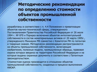 Методические рекомендации
по определению стоимости
объектов промышленной
собственности
разработаны в соответствии с п. 4.4 Положения о приватизации
объектов научно-технической сферы, утвержденного
Постановлением Правительства Российской Федерации от 26 июля
1994 г. № 870 н Порядка включения объектов интеллектуальной
собственности в состав нематериальных активов от 20 марта 1995г.,
утвержденного Миннауки РФ совместно с Комитетом РФ по патентам
и товарным знакам. Методически рекомендации распространяются
на объекты промышленной собственности, включающие
изобретения, полезные модели, промышленные образцы, правовая
охрана которых введена на территории Российской Федерации и на
которые выданы охранные документы в соответствии с Патентным
законодательством.
Стоимостная оценка производится в отношении объектов
промышленной собственности, созданных в процессе выполнения
НИОКР.

 
