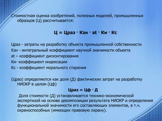 Стоимостная оценка изобретений, полезных моделей, промышленных
образцов (Ц) рассчитывается:

Ц = Цраз · Кзн · аt · Ки · Кс
Цраз - затраты на разработку объекта промышленной собственности
Кзн - интегральный коэффициент научной значимости объекта
аt – коэффициент дисконтирования
Ки- коэффициент индексации
Кс - коэффициент морального старения

(Цраз) определяются как доля (Д) фактических затрат на разработку
НИОКР в целом (Цф)
Цраз = Цф · Д
Доля стоимости (Д) устанавливается технико-экономической
экспертизой на основе декомпозиции результата НИОКР и определения
функциональной значимости его составляющих элементов, в т.ч.
охраноспособных (имеющих правовую охрану).

 