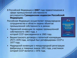 В Российской Федерации с 2007 года правоотношения в
сфере промышленной собственности
регулируются Гражданским кодексом Российской
Федерации.
Российская Федерация осуществляет международное
сотрудничество в области охраны объектов
промышленной собственности в рамках:
• Парижской конвенции по охране промышленной
собственности 1883 года, к
которой СССР присоединился в 1965 году.
• Вашингтонского договора о патентной кооперации
(РСТ) 1970 года, который был ратифицирован СССР в
1977 году.
• Мадридской конвенции о международной регистрации
фабричных и товарных знаков 1891 года, участником
которой СССР является с 1976 годa.

 