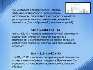 Кзн учитывает прогрессивность (степень
эффективности) объекта промышленном
собственности, определяется на основе результатов
распределения массива технических решений по
значимости. Для изобретений (полезных моделей):
Кзн = 1,43К1+К2+ К3
где К1, К2, К3 - частные критерии научной значимости
изобретения (полезной модели), поведены в
Приложении 1 в определяются на основе описания
изобретения (полезной модели). Для промышленных
образцов:
Кзн = 1,24К1+К2+ К3
где К1, К2, К3 - частные критерии научной значимости
промышленного образца поведены в Приложении 2 в
определяются на основе описания промышленного
образца.

 