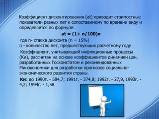 Коэффициент дисконтирования (аt) приводит стоимостные
показатели разных лет к сопоставимому по времени виду и
определяется по формуле:
аt = (1+ n/100)n
где n- ставка дисконта (n = 15%)
n - количество лет, предшествующих расчетному году
Коэффициент, учитывающий инфляционные процессы
(Ки), рассчитан на основе коэффициентов динамики цен,
разработанных Госкомстатом и рекомендованных
Минэкономики для разработки прогнозов социальноэкономического развития страны.
Ки: до 1990г. - 584,7; 1991г. - 374,8; 1992г. - 27,9, 1993г. 4,2; 1994г. - 1,58.

 